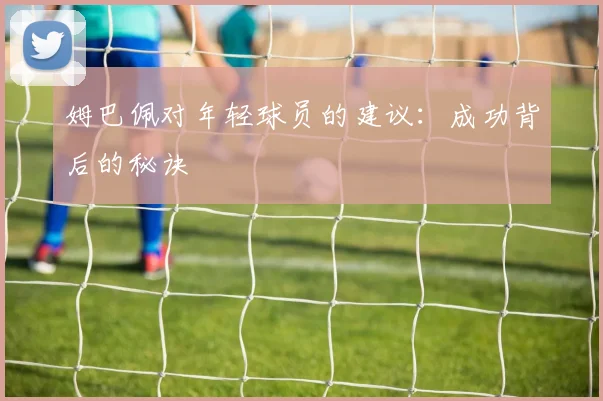 姆巴佩对年轻球员的建议：成功背后的秘诀