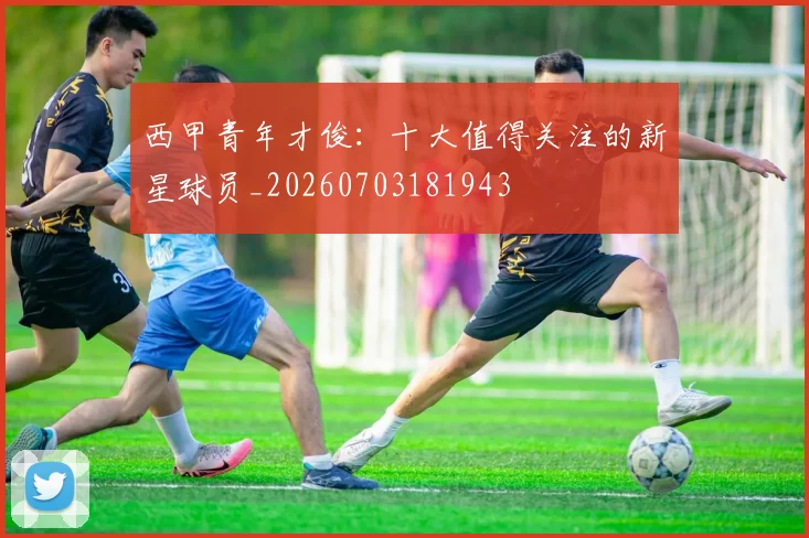 西甲青年才俊：十大值得关注的新星球员_20260703181943