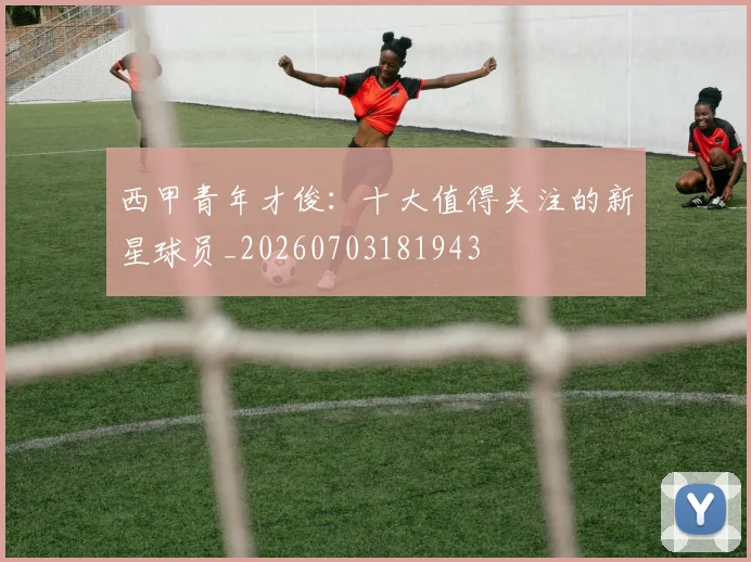 西甲青年才俊:十大值得关注的新星球员_20260703181943