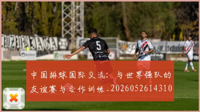 中国排球国际交流:与世界强队的友谊赛与合作训练_20260526143101