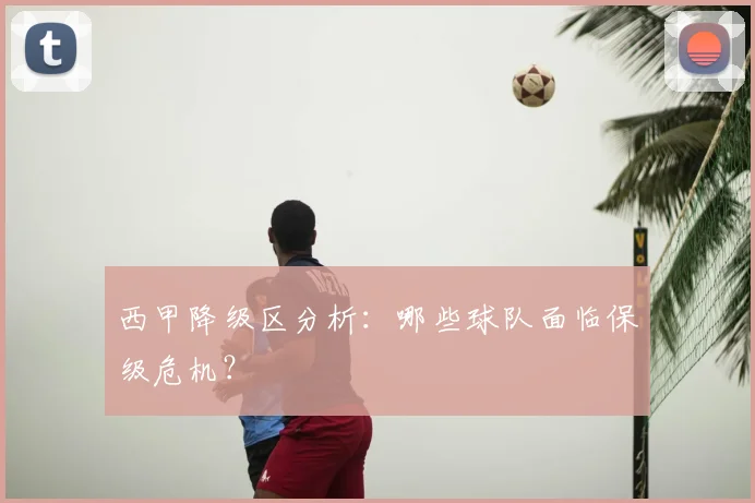 西甲降级区分析：哪些球队面临保级危机？