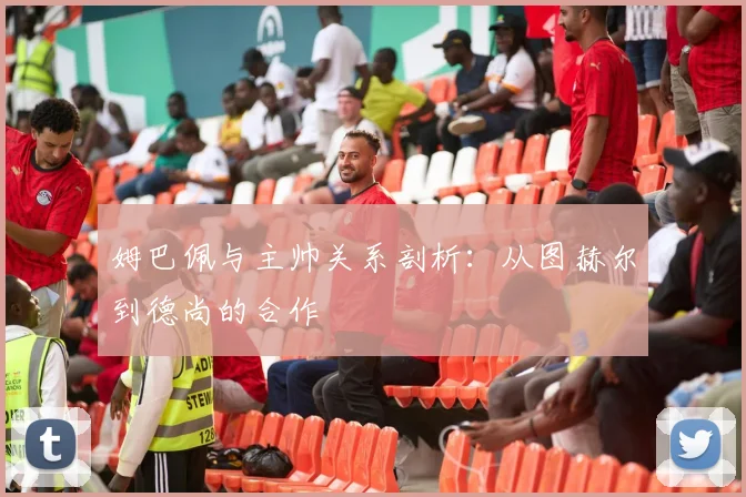 姆巴佩与主帅关系剖析:从图赫尔到德尚的合作