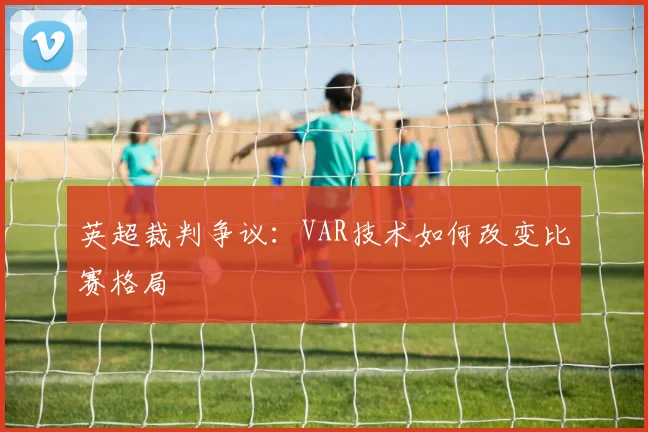 英超裁判争议:VAR技术如何改变比赛格局
