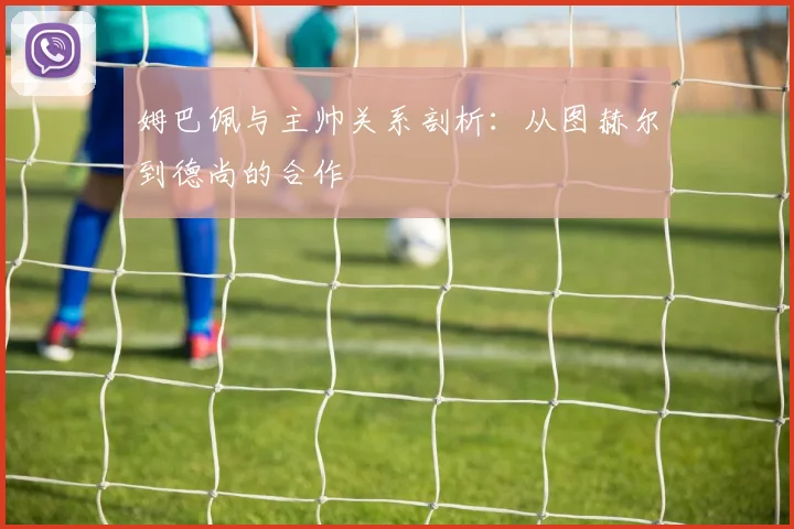 姆巴佩与主帅关系剖析：从图赫尔到德尚的合作