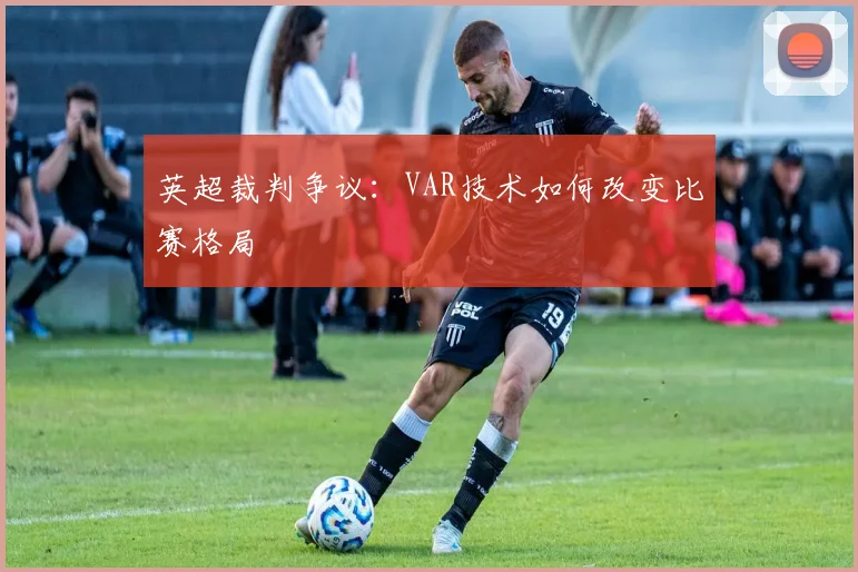 英超裁判争议：VAR技术如何改变比赛格局