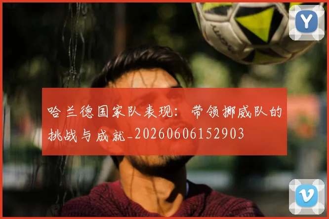哈兰德国家队表现：带领挪威队的挑战与成就_20260606152903