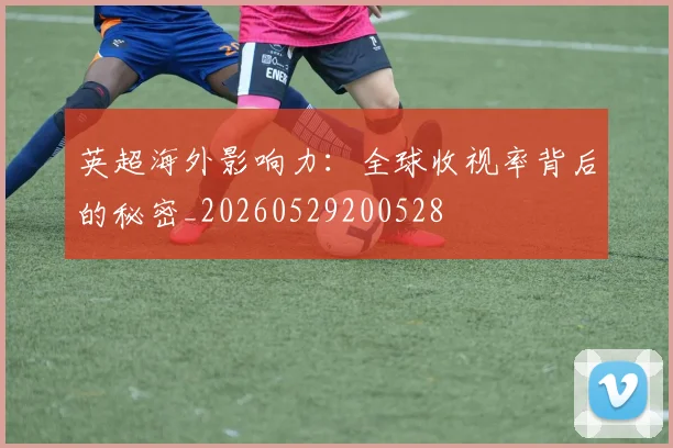 英超海外影响力：全球收视率背后的秘密_20260529200528